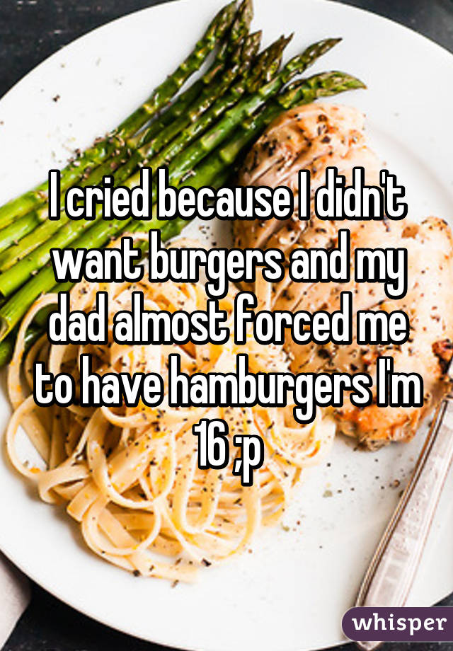 I cried because I didn't want burgers and my dad almost forced me to have hamburgers I'm 16 ;p