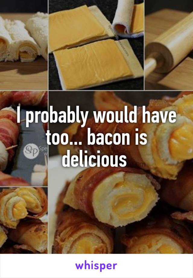I probably would have too... bacon is delicious 