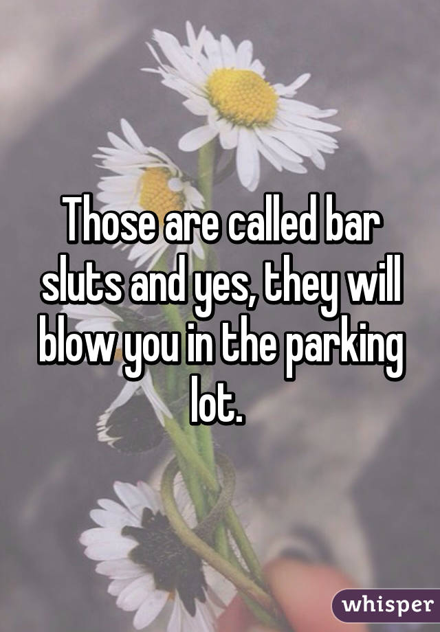 Those are called bar sluts and yes, they will blow you in the parking lot. 