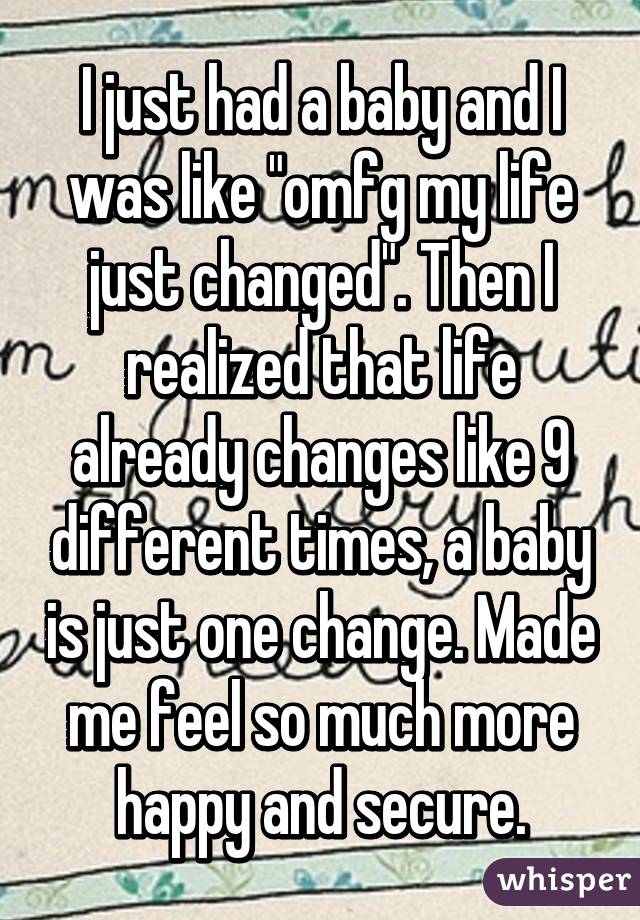 I just had a baby and I was like "omfg my life just changed". Then I realized that life already changes like 9 different times, a baby is just one change. Made me feel so much more happy and secure.