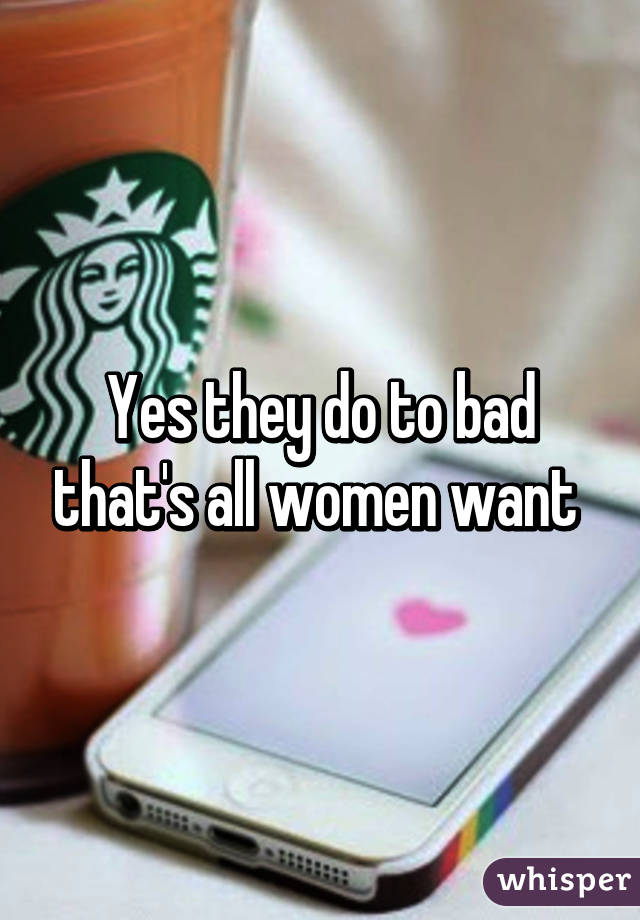 Yes they do to bad that's all women want 