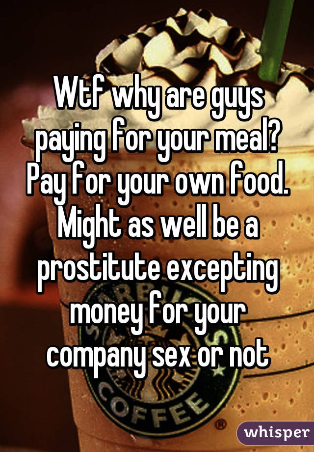Wtf why are guys paying for your meal? Pay for your own food. Might as well be a prostitute excepting money for your company sex or not