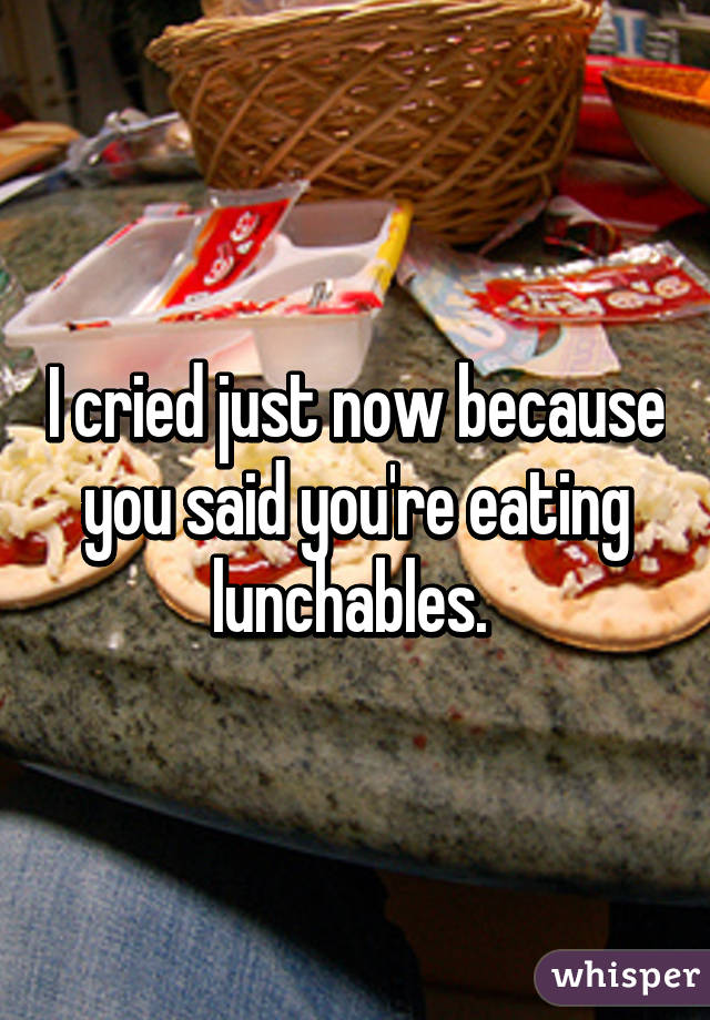 I cried just now because you said you're eating lunchables. 