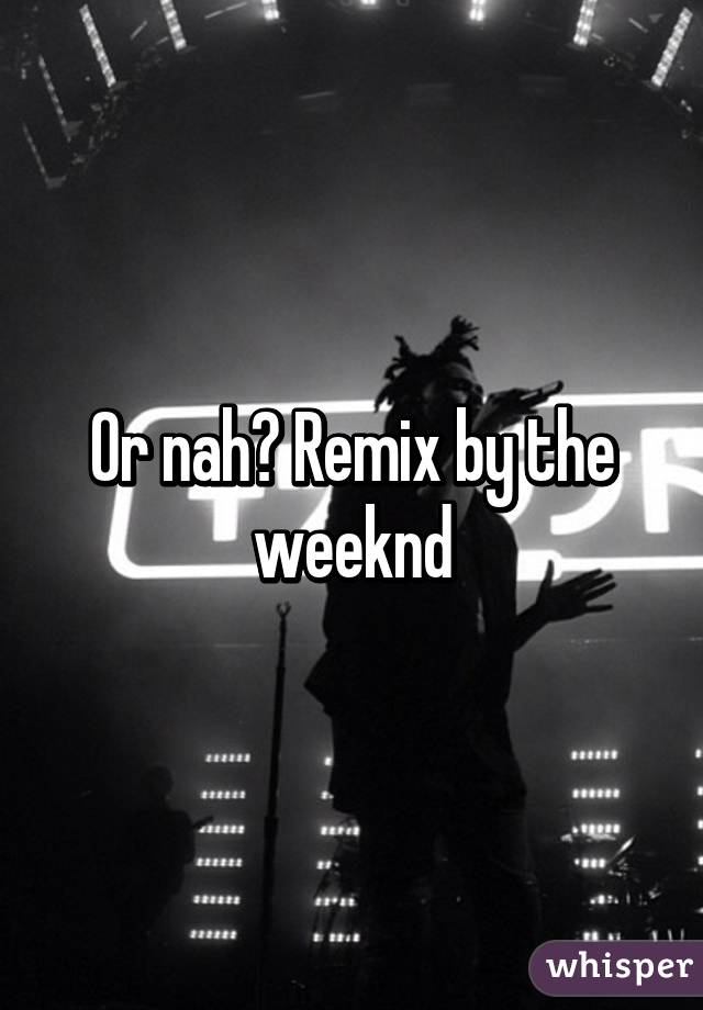 Or nah? Remix by the weeknd