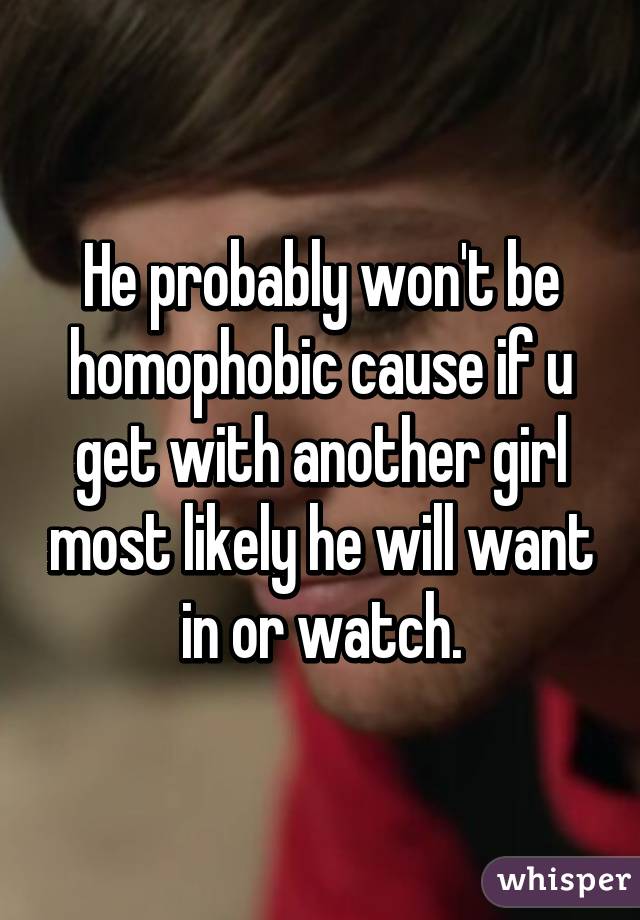 He probably won't be homophobic cause if u get with another girl most likely he will want in or watch.