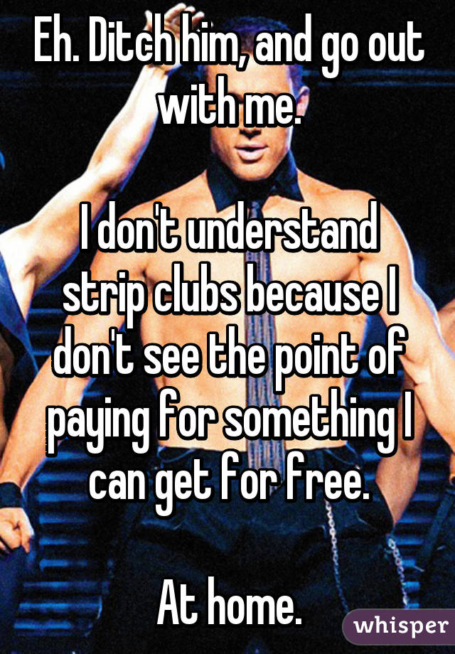 Eh. Ditch him, and go out with me.

I don't understand strip clubs because I don't see the point of paying for something I can get for free.

At home.