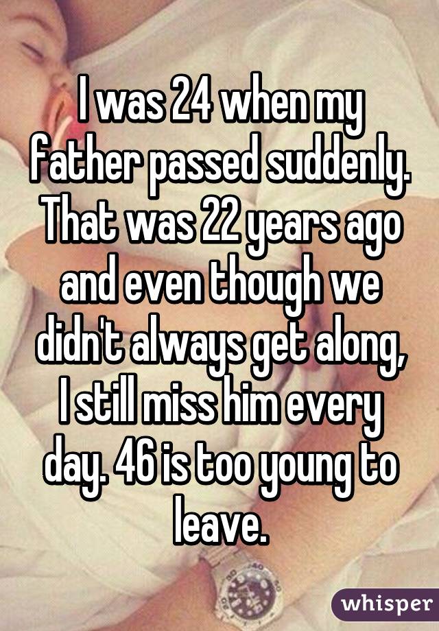 I was 24 when my father passed suddenly. That was 22 years ago and even though we didn't always get along, I still miss him every day. 46 is too young to leave.