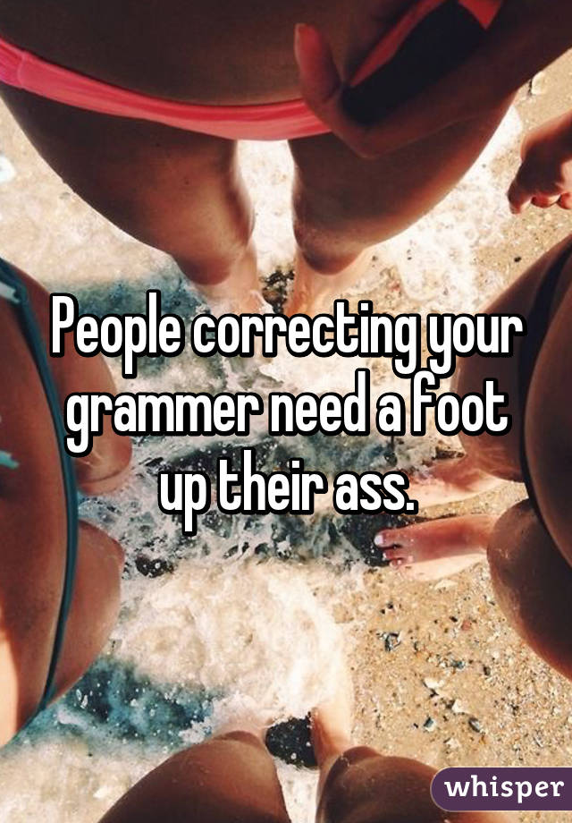 People correcting your grammer need a foot up their ass.