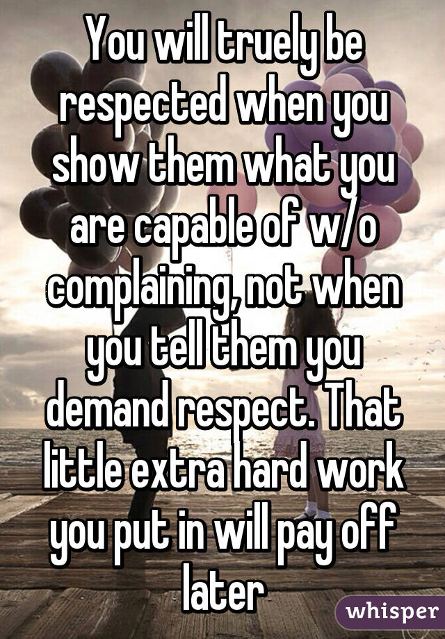 You will truely be respected when you show them what you are capable of w/o complaining, not when you tell them you demand respect. That little extra hard work you put in will pay off later