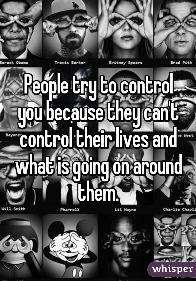 People try to control you because they can't control their lives and what is going on around them.