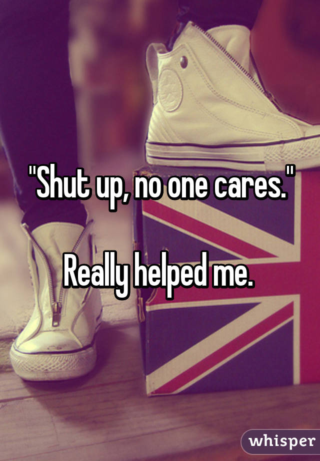 "Shut up, no one cares."

Really helped me. 