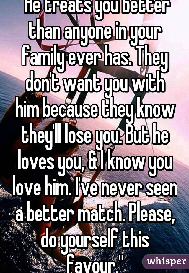 "He treats you better than anyone in your family ever has. They don't want you with him because they know they'll lose you. But he loves you, & I know you love him. I've never seen a better match. Please, do yourself this favour."