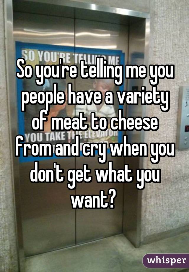 So you're telling me you people have a variety of meat to cheese from and cry when you don't get what you want? 