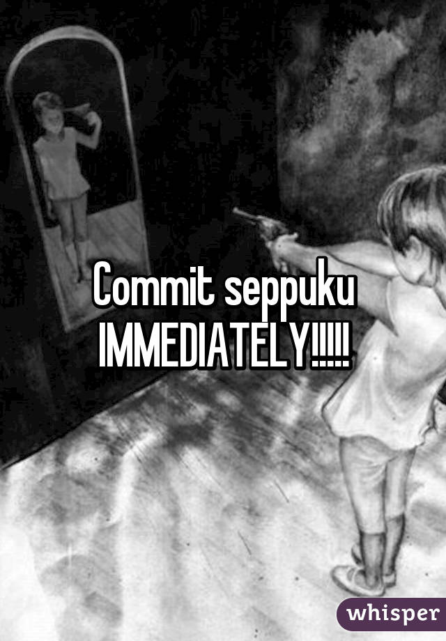 Commit seppuku IMMEDIATELY!!!!!