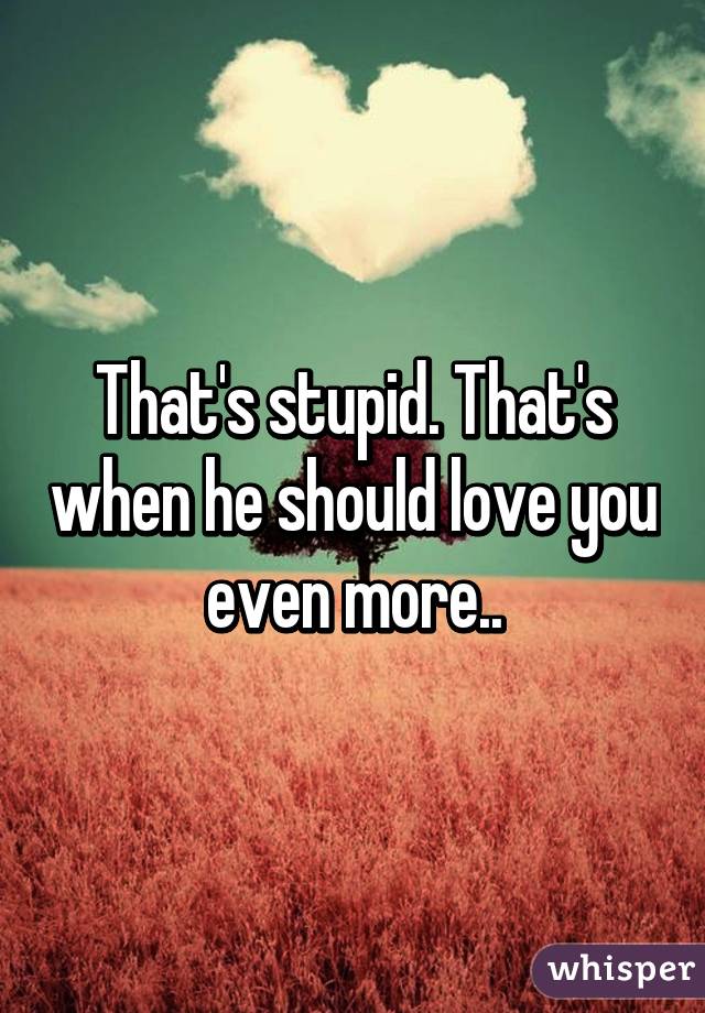 That's stupid. That's when he should love you even more..