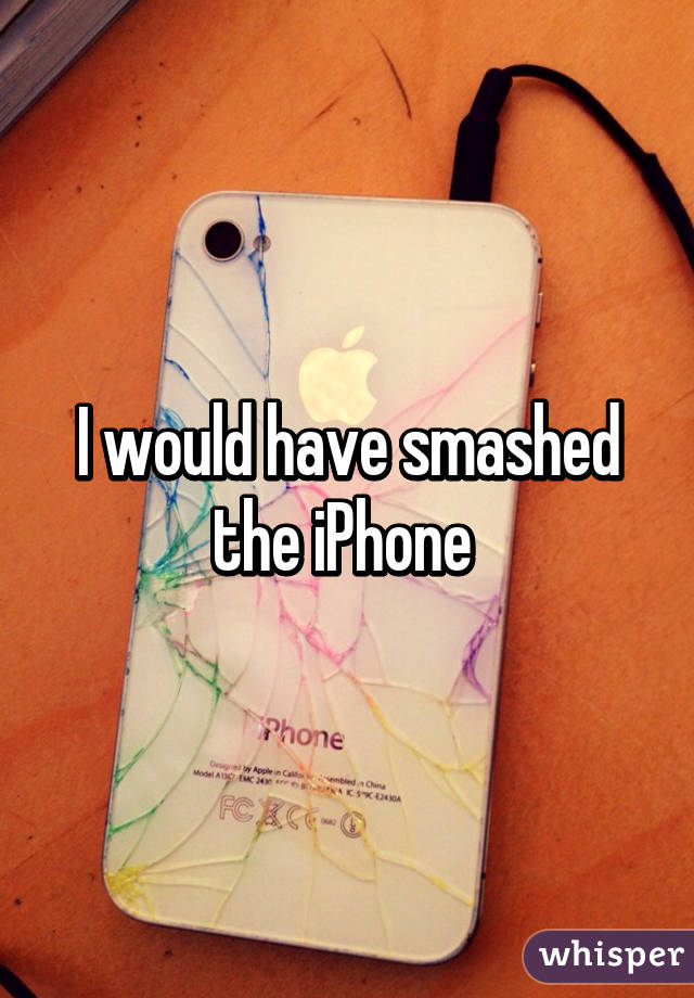 I would have smashed the iPhone 