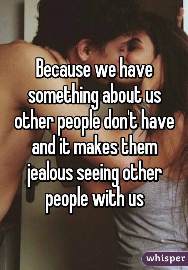 Because we have something about us other people don't have and it makes them jealous seeing other people with us