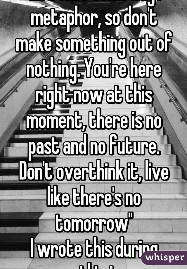 "Life isn't some huge metaphor, so don't make something out of nothing. You're here right now at this moment, there is no past and no future. Don't overthink it, live like there's no tomorrow"
I wrote this during acid trip 