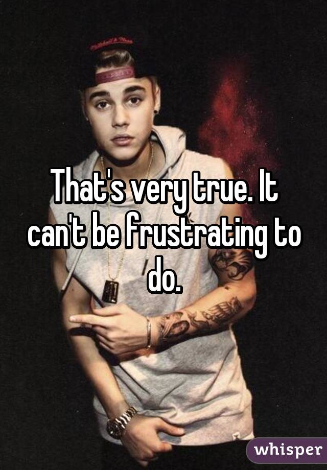 That's very true. It can't be frustrating to do.