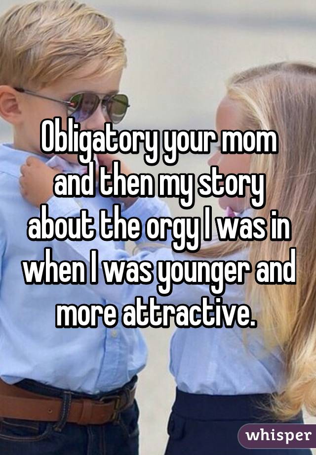 Obligatory your mom and then my story about the orgy I was in when I was younger and more attractive. 