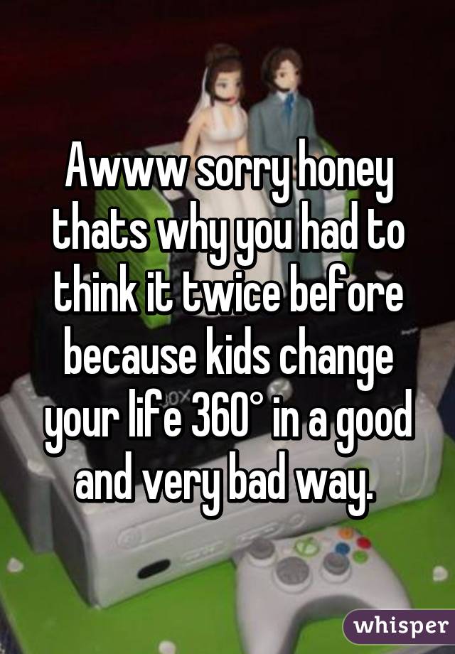 Awww sorry honey thats why you had to think it twice before because kids change your life 360° in a good and very bad way. 