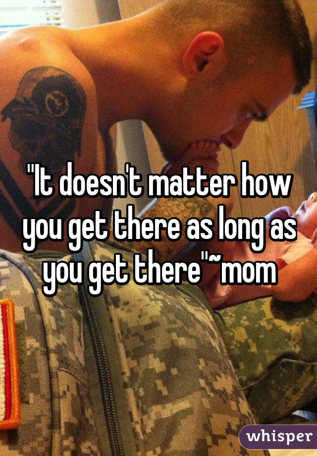 "It doesn't matter how you get there as long as you get there"~mom