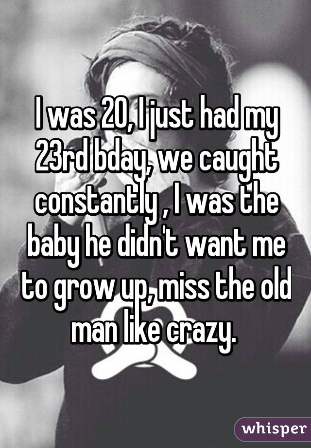 I was 20, I just had my 23rd bday, we caught constantly , I was the baby he didn't want me to grow up, miss the old man like crazy. 