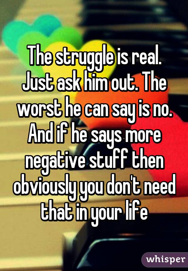 The struggle is real. Just ask him out. The worst he can say is no. And if he says more negative stuff then obviously you don't need that in your life