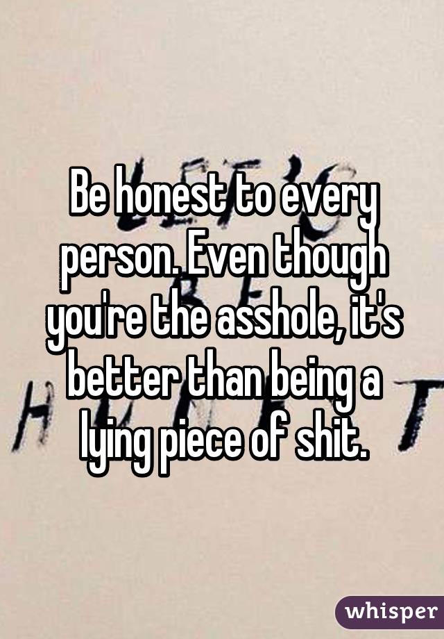 Be honest to every person. Even though you're the asshole, it's better than being a lying piece of shit.