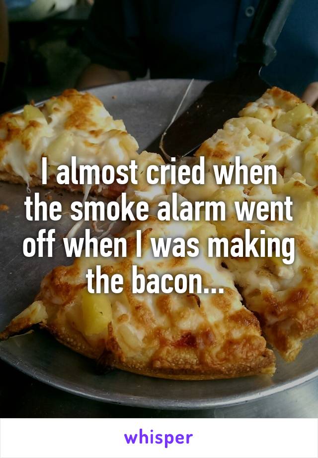 I almost cried when the smoke alarm went off when I was making the bacon... 
