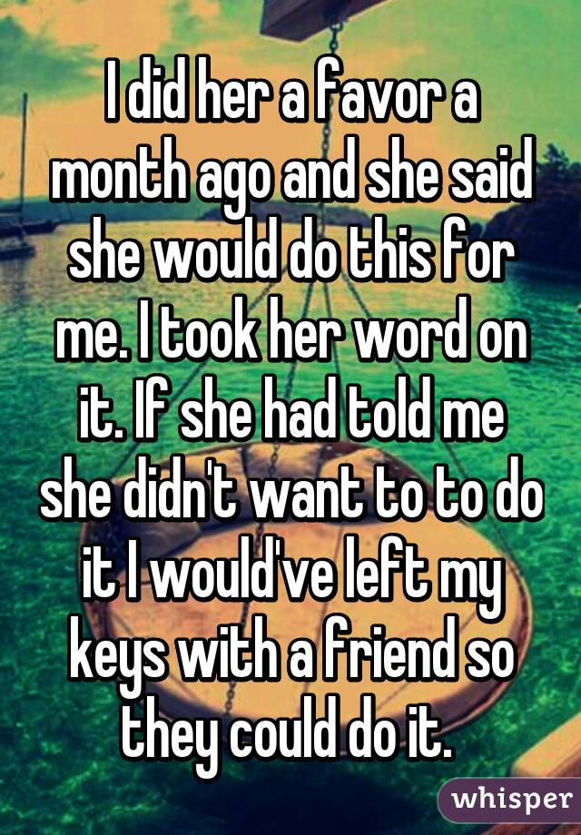 I did her a favor a month ago and she said she would do this for me. I took her word on it. If she had told me she didn't want to to do it I would've left my keys with a friend so they could do it. 