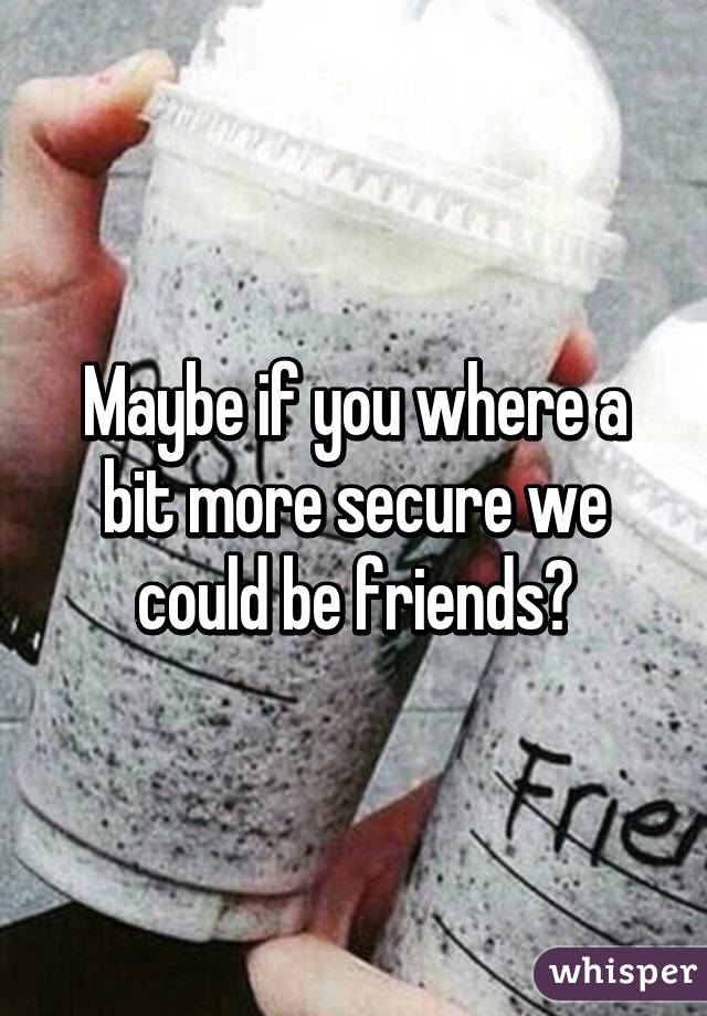 Maybe if you where a bit more secure we could be friends?