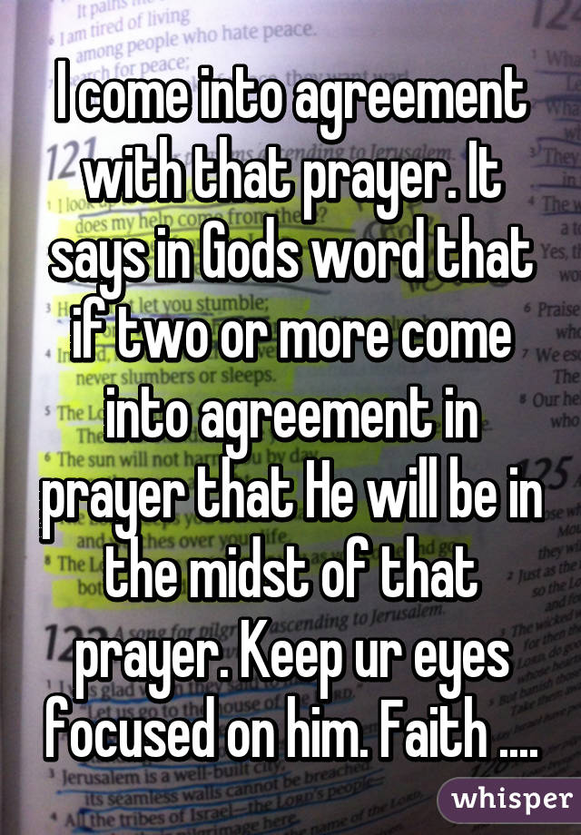 I come into agreement with that prayer. It says in Gods word that if two or more come into agreement in prayer that He will be in the midst of that prayer. Keep ur eyes focused on him. Faith ....