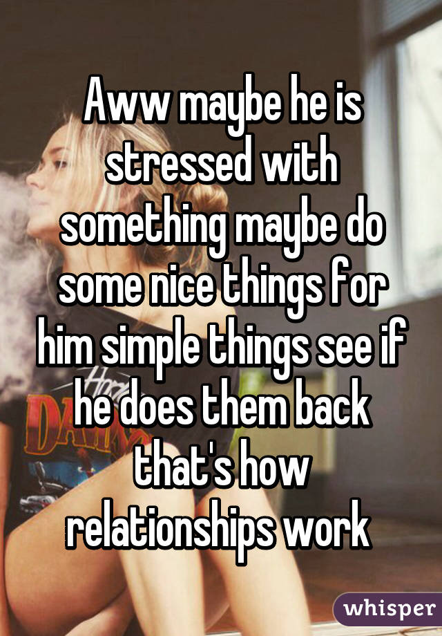 Aww maybe he is stressed with something maybe do some nice things for him simple things see if he does them back that's how relationships work 