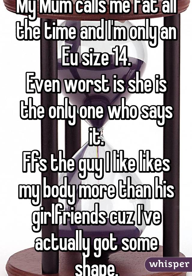 My Mum calls me fat all the time and I'm only an Eu size 14.
Even worst is she is the only one who says it.
Ffs the guy I like likes my body more than his girlfriends cuz I've actually got some shape.