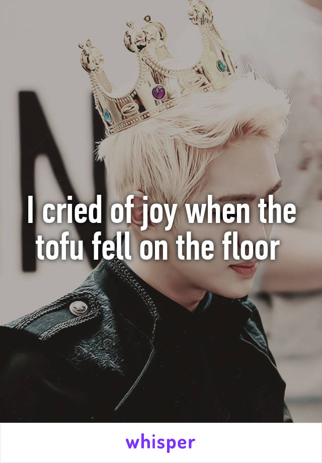 I cried of joy when the tofu fell on the floor 