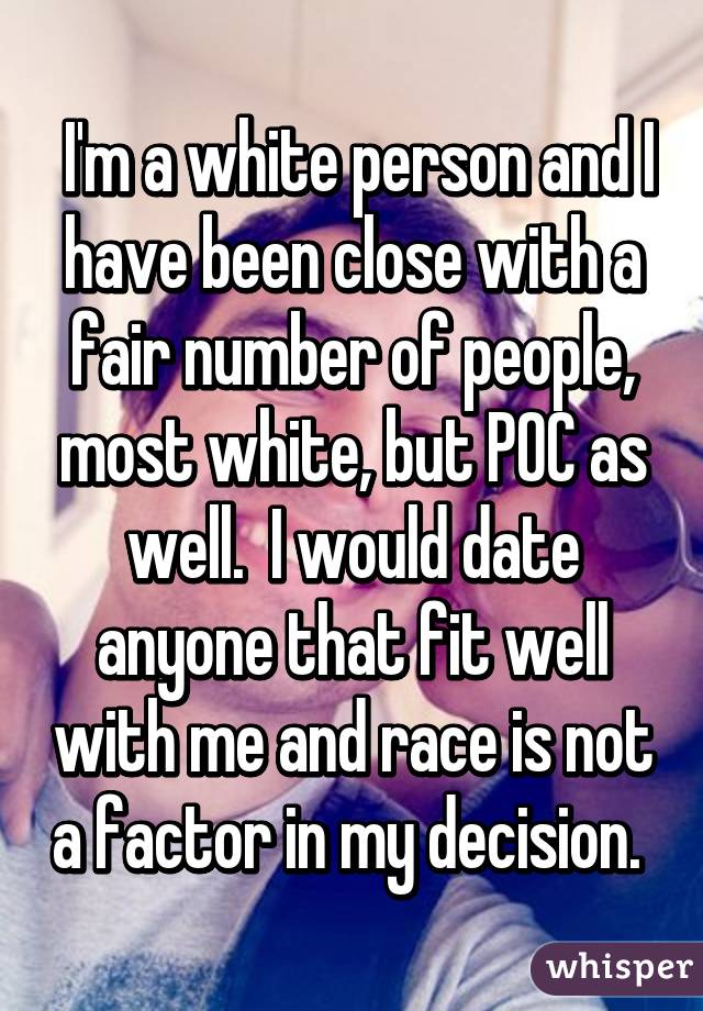  I'm a white person and I have been close with a fair number of people, most white, but POC as well.  I would date anyone that fit well with me and race is not a factor in my decision. 