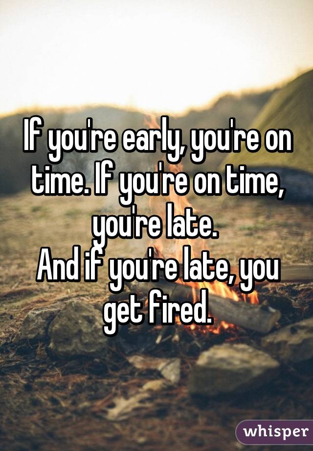 If you're early, you're on time. If you're on time, you're late. 
And if you're late, you get fired.