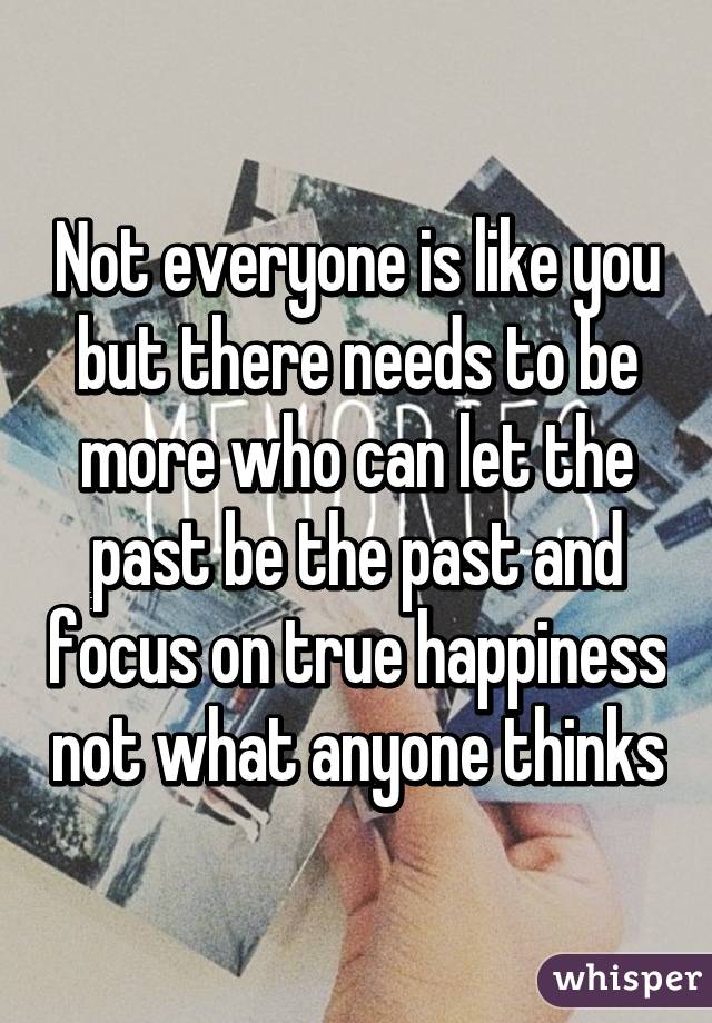 Not everyone is like you but there needs to be more who can let the past be the past and focus on true happiness not what anyone thinks