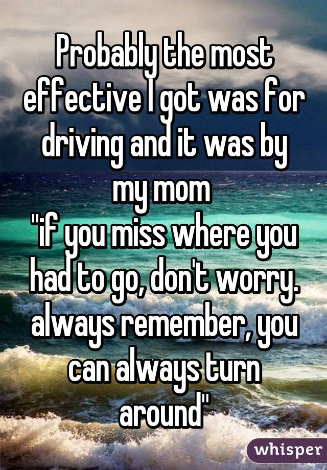 Probably the most effective I got was for driving and it was by my mom 
"if you miss where you had to go, don't worry. always remember, you can always turn around"