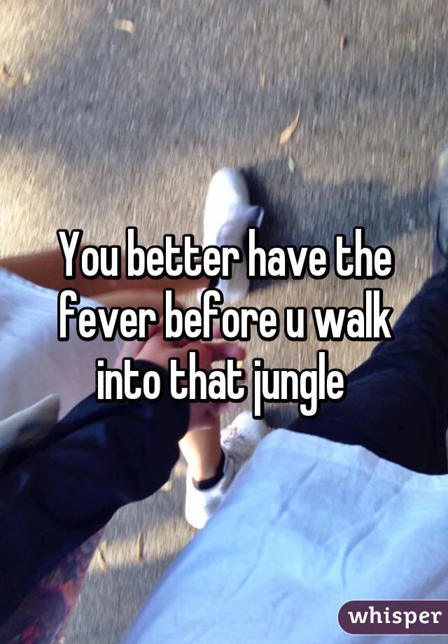 You better have the fever before u walk into that jungle 