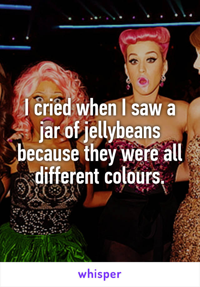I cried when I saw a jar of jellybeans because they were all different colours.