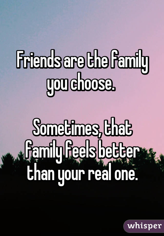 Friends are the family you choose. 

Sometimes, that family feels better than your real one.