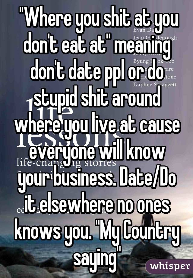  "Where you shit at you don't eat at" meaning don't date ppl or do stupid shit around where you live at cause everyone will know your business. Date/Do it elsewhere no ones knows you. "My Country saying"