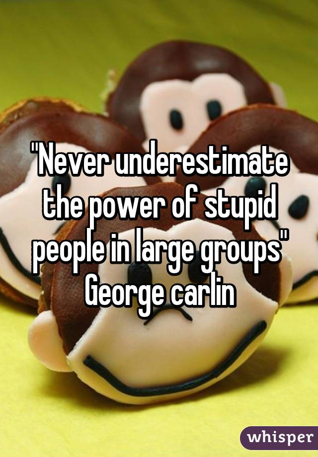 "Never underestimate the power of stupid people in large groups"
George carlin