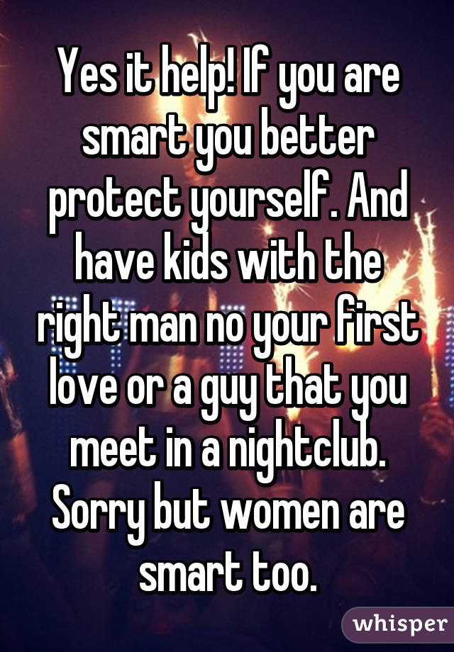 Yes it help! If you are smart you better protect yourself. And have kids with the right man no your first love or a guy that you meet in a nightclub. Sorry but women are smart too.