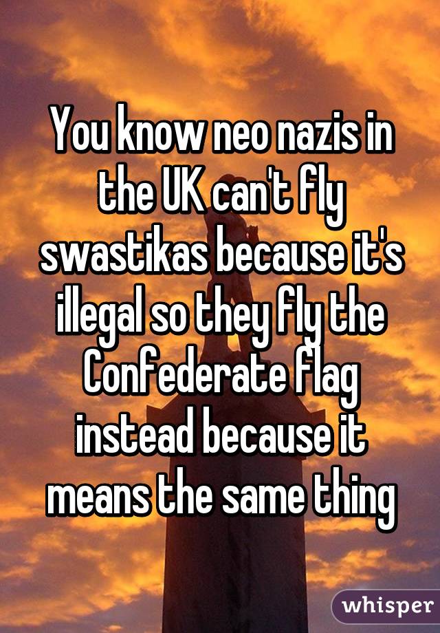 You know neo nazis in the UK can't fly swastikas because it's illegal so they fly the Confederate flag instead because it means the same thing
