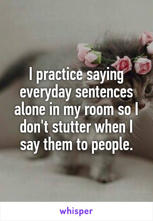 I practice saying everyday sentences alone in my room so I don't stutter when I say them to people.