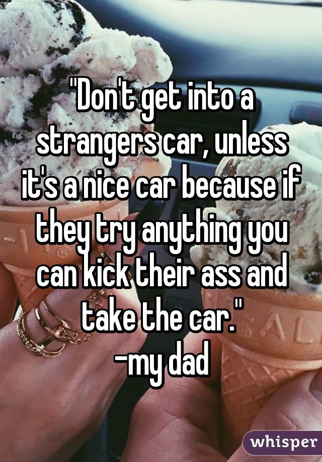 "Don't get into a strangers car, unless it's a nice car because if they try anything you can kick their ass and take the car."
-my dad