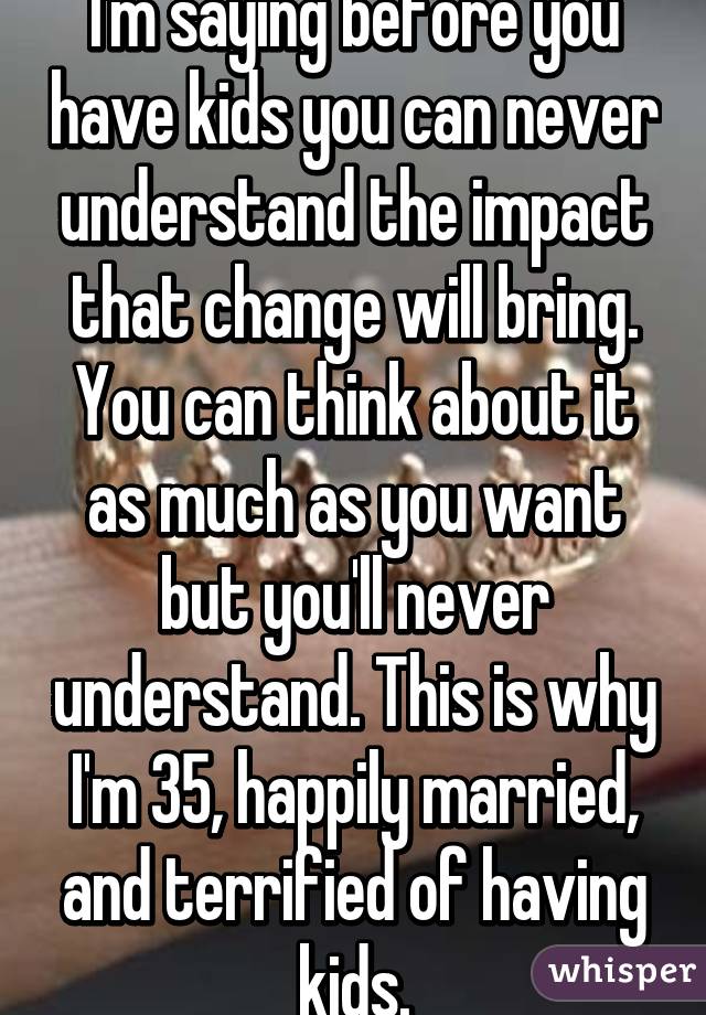 I'm saying before you have kids you can never understand the impact that change will bring. You can think about it as much as you want but you'll never understand. This is why I'm 35, happily married, and terrified of having kids.